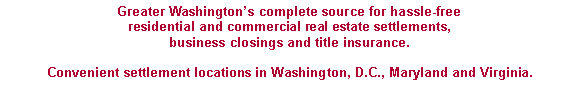 Text Box: Greater Washington�s complete source for hassle-free residential and commercial real estate settlements,business closings and title insurance.  Convenient settlement locations in Washington, D.C., Maryland and Virginia.