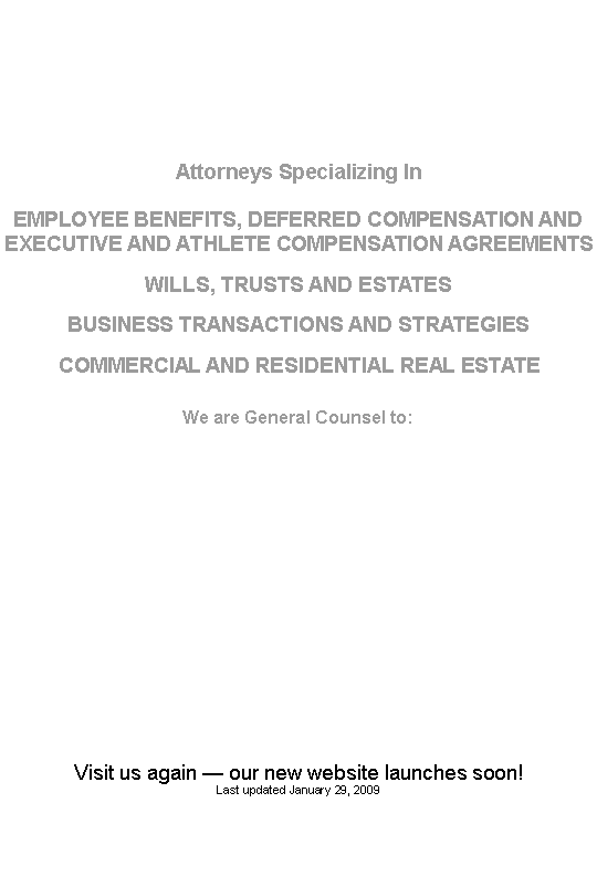 Text Box: Attorneys Specializing InEMPLOYEE BENEFITS, DEFERRED COMPENSATION AND EXECUTIVE AND ATHLETE COMPENSATION AGREEMENTSWILLS, TRUSTS AND ESTATESBUSINESS TRANSACTIONS AND STRATEGIESCOMMERCIAL AND RESIDENTIAL REAL ESTATEWe are General Counsel to:Visit us again � our new website launches soon!Last updated January 29, 2009